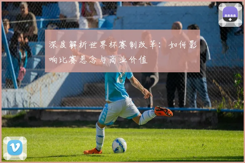 深度解析世界杯赛制改革：如何影响比赛悬念与商业价值