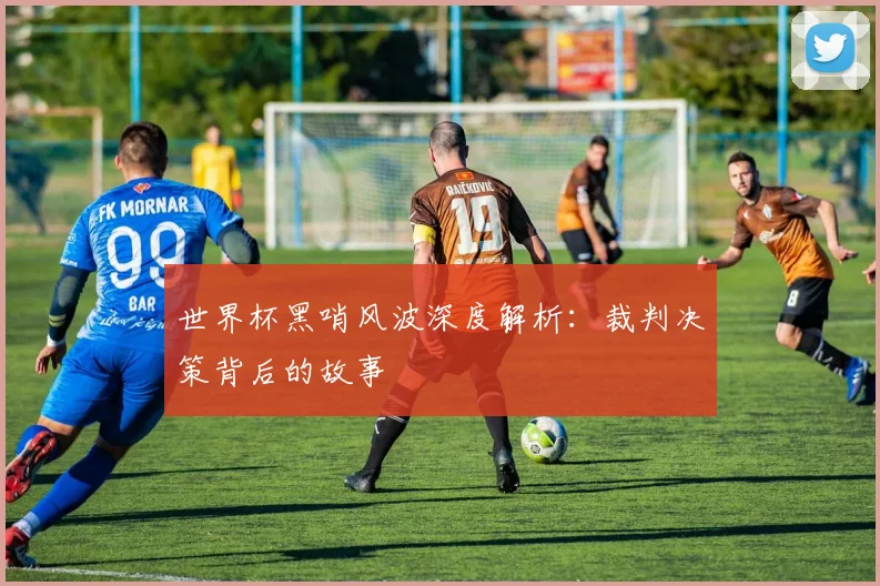世界杯黑哨风波深度解析：裁判决策背后的故事