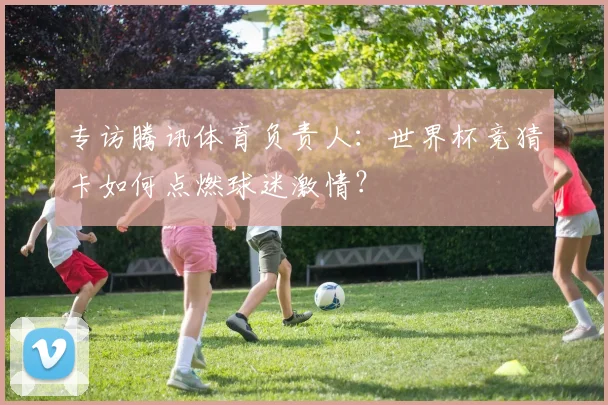 专访腾讯体育负责人:世界杯竞猜卡如何点燃球迷激情?