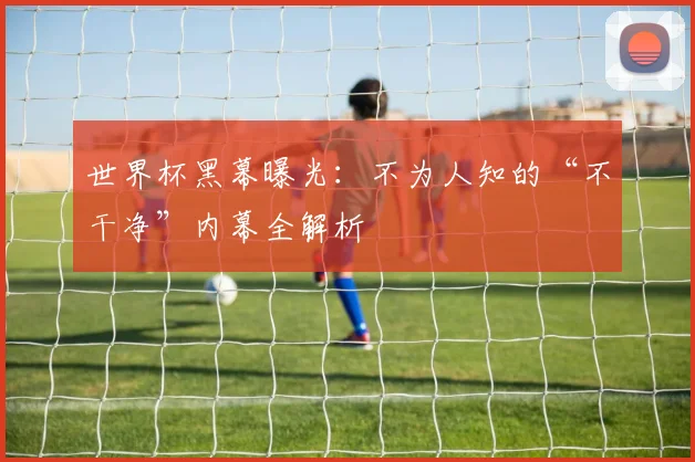 世界杯黑幕曝光:不为人知的“不干净”内幕全解析