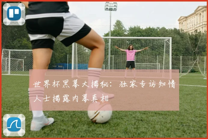 世界杯黑幕大揭秘:独家专访知情人士揭露内幕真相