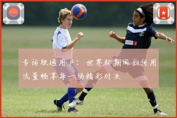 专访联通用户:世界杯期间如何用流量畅享每一场精彩对决