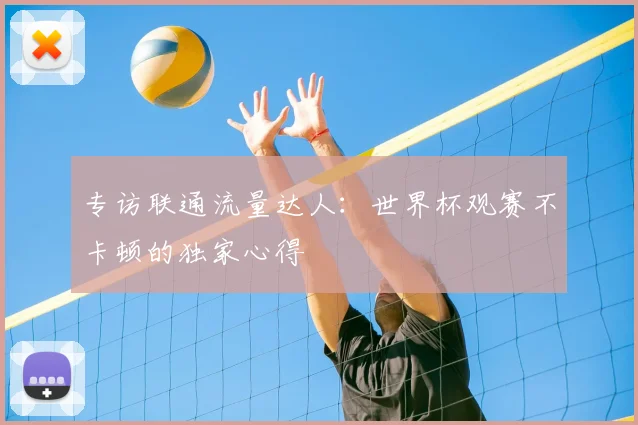 专访联通流量达人:世界杯观赛不卡顿的独家心得