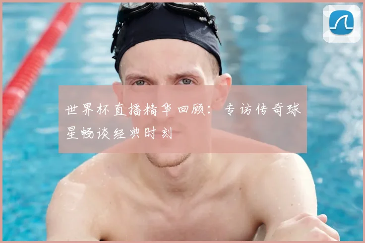 世界杯直播精华回顾:专访传奇球星畅谈经典时刻