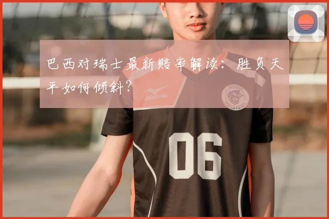 巴西对瑞士最新赔率解读：胜负天平如何倾斜？