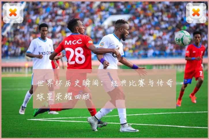 世界杯历史瞬间:经典比赛与传奇球星荣耀回顾