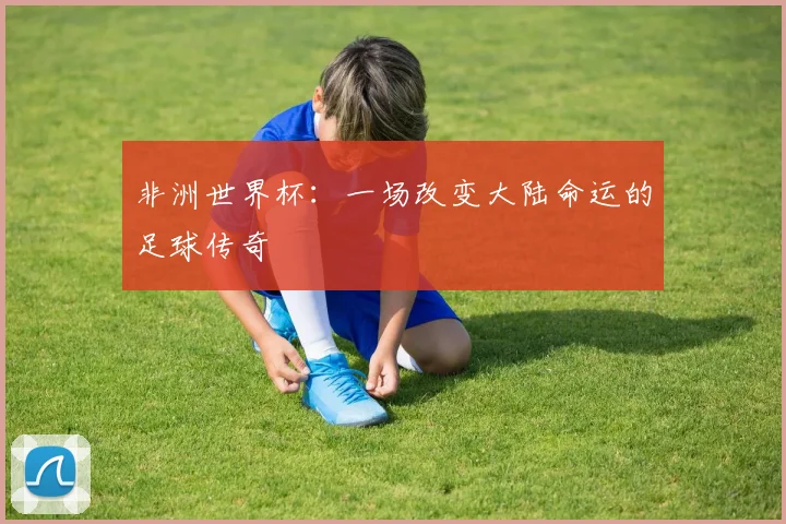 非洲世界杯：一场改变大陆命运的足球传奇