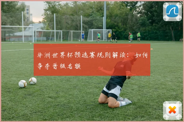 非洲世界杯预选赛规则解读：如何争夺晋级名额