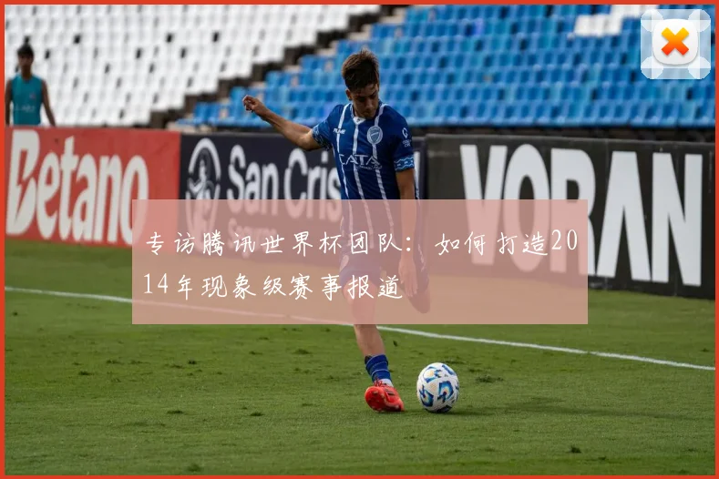 专访腾讯世界杯团队:如何打造2014年现象级赛事报道