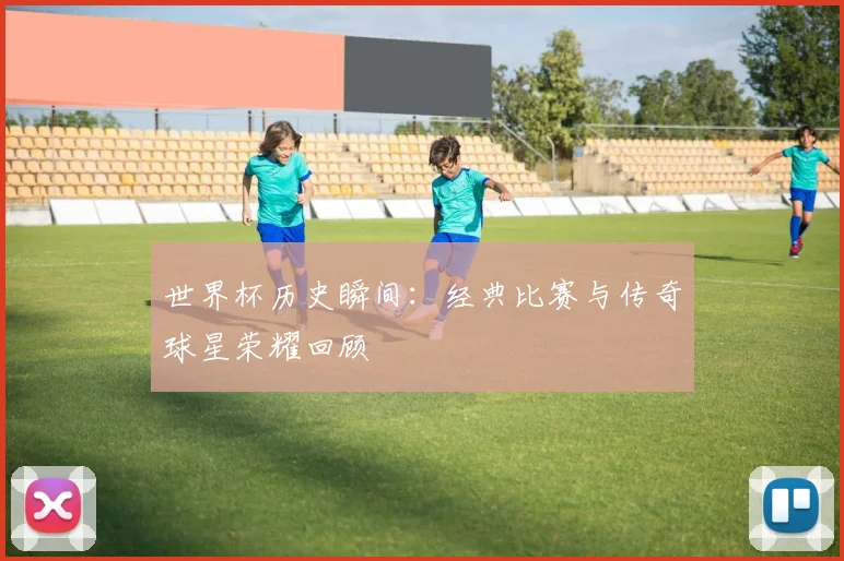 世界杯历史瞬间:经典比赛与传奇球星荣耀回顾