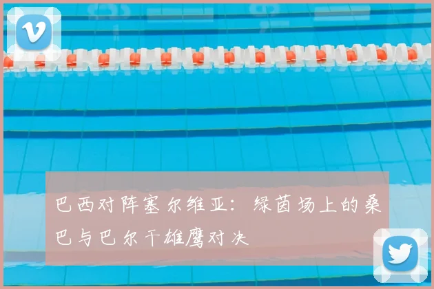 巴西对阵塞尔维亚：绿茵场上的桑巴与巴尔干雄鹰对决