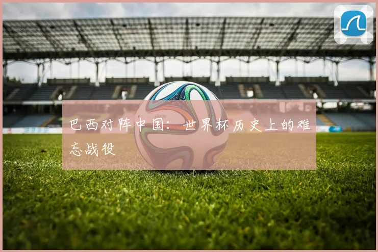 巴西对阵中国：世界杯历史上的难忘战役