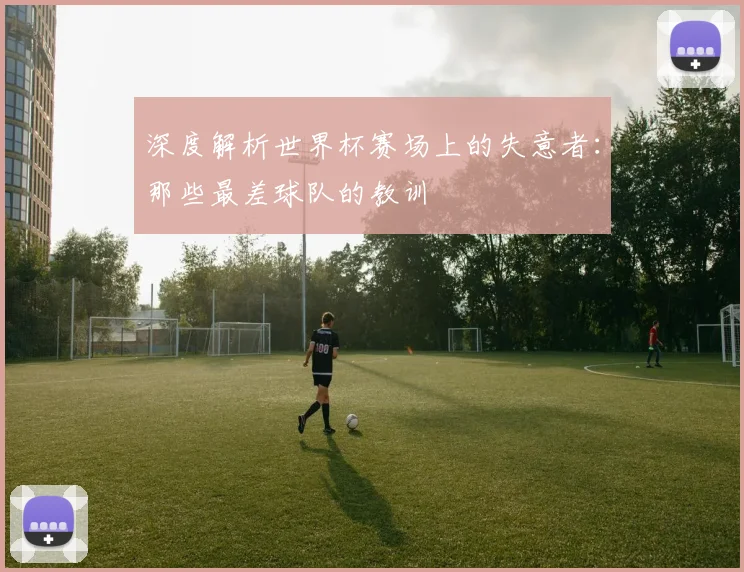 深度解析世界杯赛场上的失意者：那些最差球队的教训
