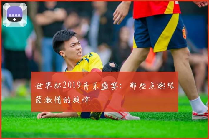 世界杯2019音乐盛宴:那些点燃绿茵激情的旋律