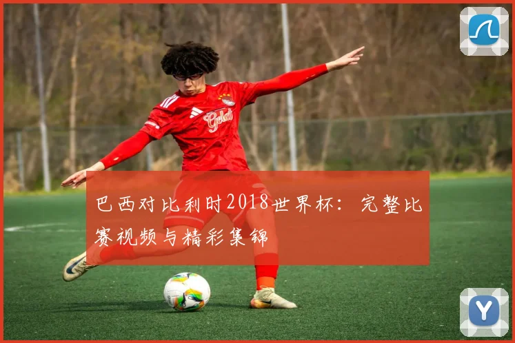 巴西对比利时2018世界杯：完整比赛视频与精彩集锦