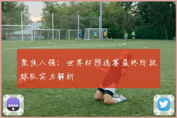 聚焦八强：世界杯预选赛最终阶段球队实力解析