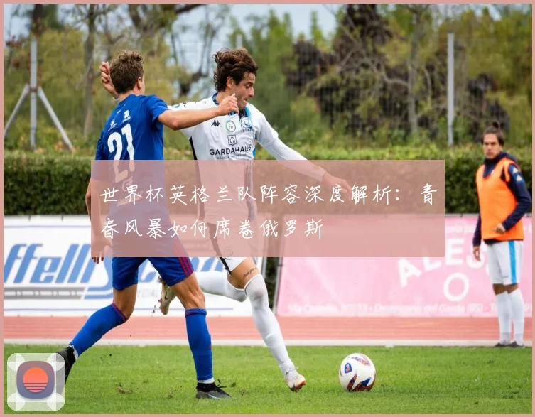 世界杯英格兰队阵容深度解析：青春风暴如何席卷俄罗斯